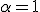  \alpha = 1 