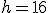 h = 16